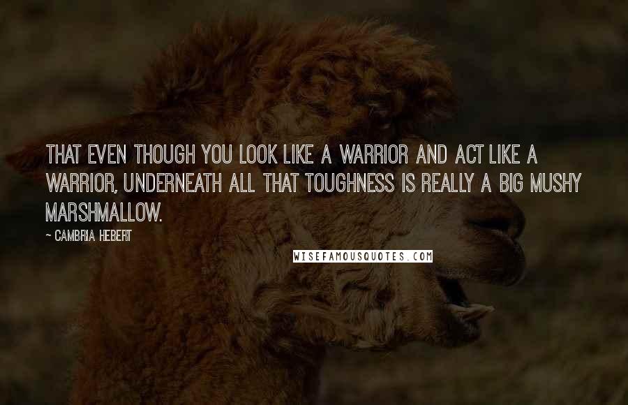 Cambria Hebert Quotes: That even though you look like a warrior and act like a warrior, underneath all that toughness is really a big mushy marshmallow.