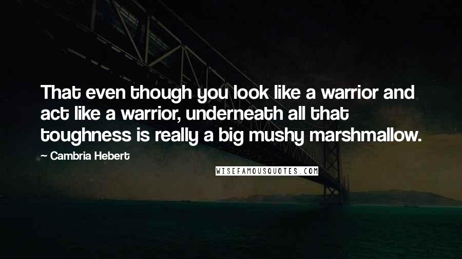 Cambria Hebert Quotes: That even though you look like a warrior and act like a warrior, underneath all that toughness is really a big mushy marshmallow.