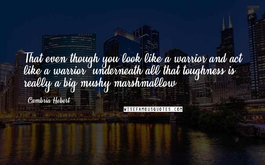 Cambria Hebert Quotes: That even though you look like a warrior and act like a warrior, underneath all that toughness is really a big mushy marshmallow.