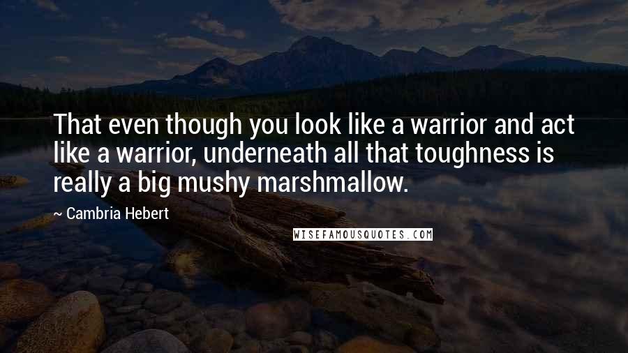 Cambria Hebert Quotes: That even though you look like a warrior and act like a warrior, underneath all that toughness is really a big mushy marshmallow.
