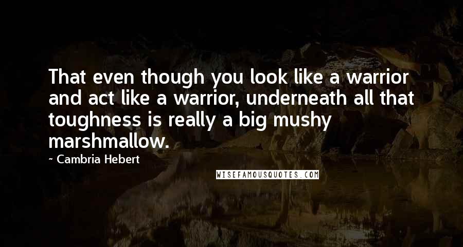 Cambria Hebert Quotes: That even though you look like a warrior and act like a warrior, underneath all that toughness is really a big mushy marshmallow.