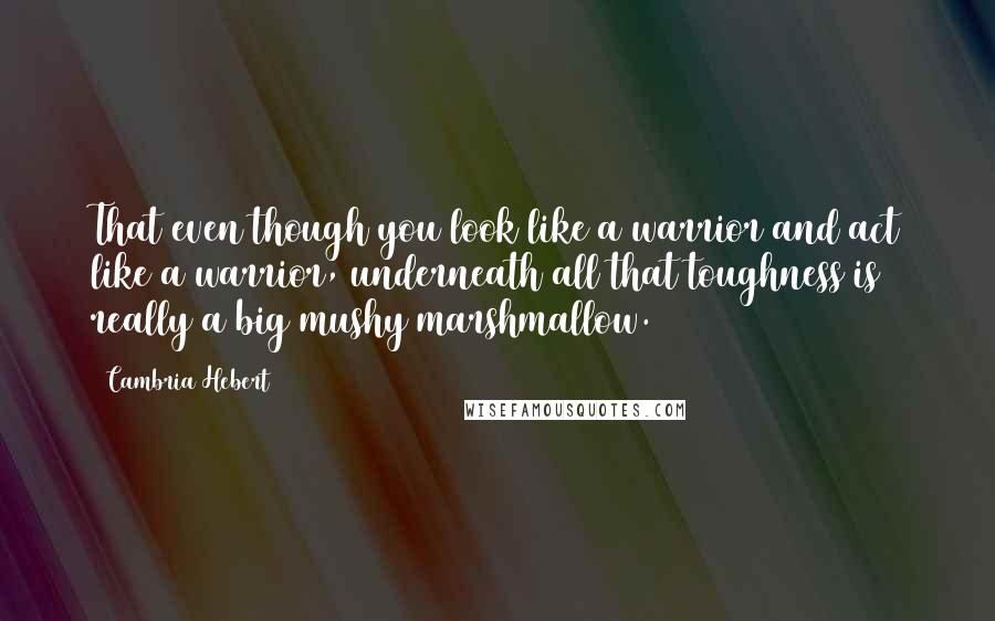 Cambria Hebert Quotes: That even though you look like a warrior and act like a warrior, underneath all that toughness is really a big mushy marshmallow.