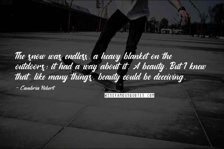 Cambria Hebert Quotes: The snow was endless, a heavy blanket on the outdoors; it had a way about it. A beauty. But I knew that, like many things, beauty could be deceiving.