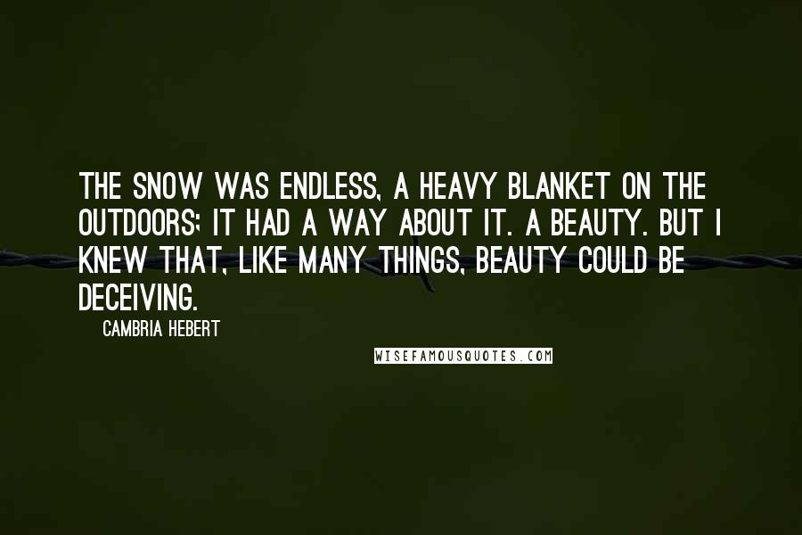Cambria Hebert Quotes: The snow was endless, a heavy blanket on the outdoors; it had a way about it. A beauty. But I knew that, like many things, beauty could be deceiving.