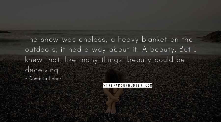 Cambria Hebert Quotes: The snow was endless, a heavy blanket on the outdoors; it had a way about it. A beauty. But I knew that, like many things, beauty could be deceiving.