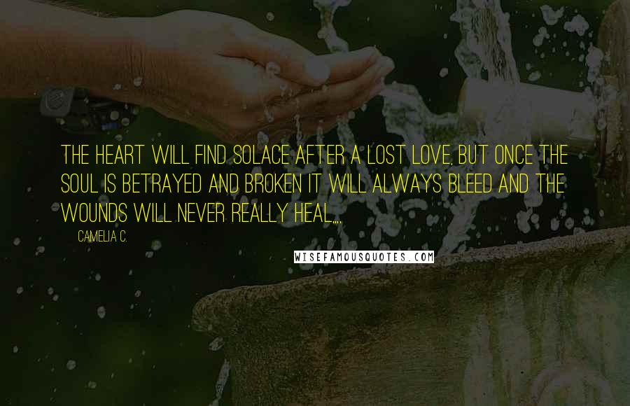 Camelia C. Quotes: The heart will find solace after a lost love, but once the soul is betrayed and broken it will always bleed and the wounds will never really heal,,,,