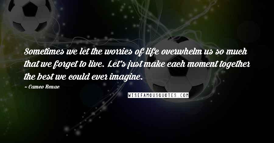 Cameo Renae Quotes: Sometimes we let the worries of life overwhelm us so much that we forget to live. Let's just make each moment together the best we could ever imagine.