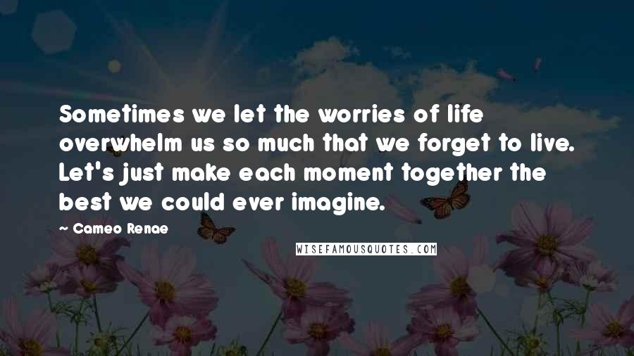 Cameo Renae Quotes: Sometimes we let the worries of life overwhelm us so much that we forget to live. Let's just make each moment together the best we could ever imagine.