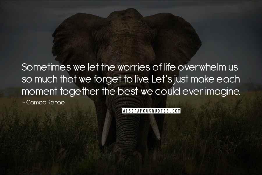 Cameo Renae Quotes: Sometimes we let the worries of life overwhelm us so much that we forget to live. Let's just make each moment together the best we could ever imagine.