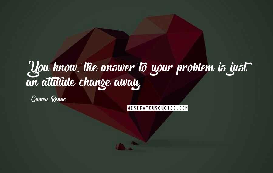 Cameo Renae Quotes: You know, the answer to your problem is just an attitude change away.