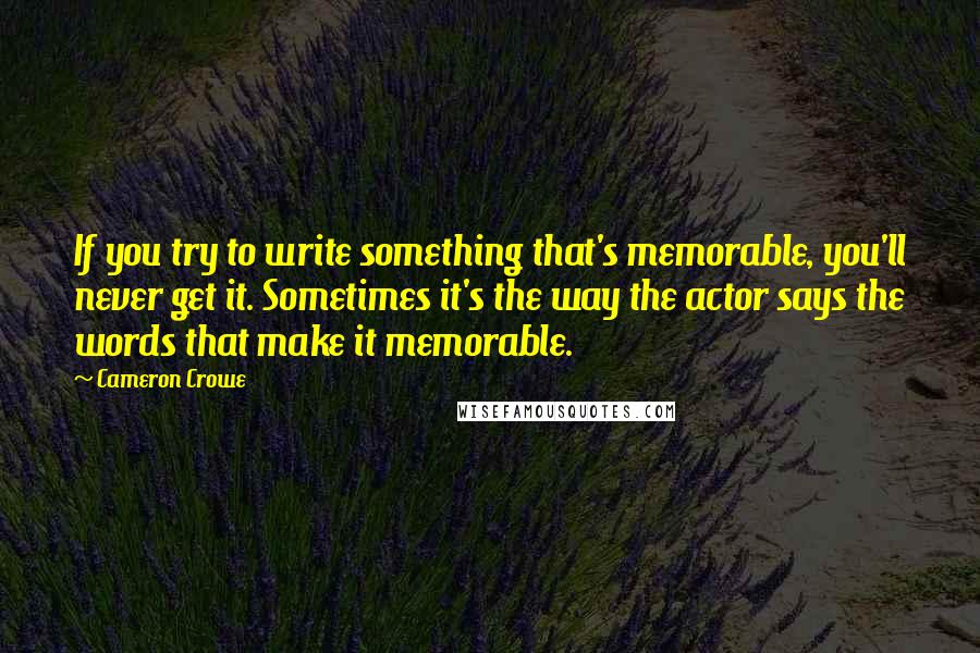 Cameron Crowe Quotes: If you try to write something that's memorable, you'll never get it. Sometimes it's the way the actor says the words that make it memorable.