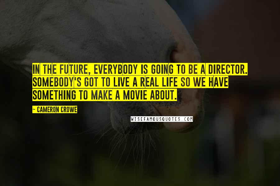 Cameron Crowe Quotes: In the future, everybody is going to be a director. Somebody's got to live a real life so we have something to make a movie about.