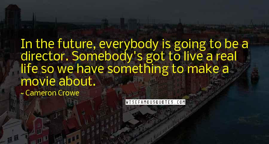 Cameron Crowe Quotes: In the future, everybody is going to be a director. Somebody's got to live a real life so we have something to make a movie about.