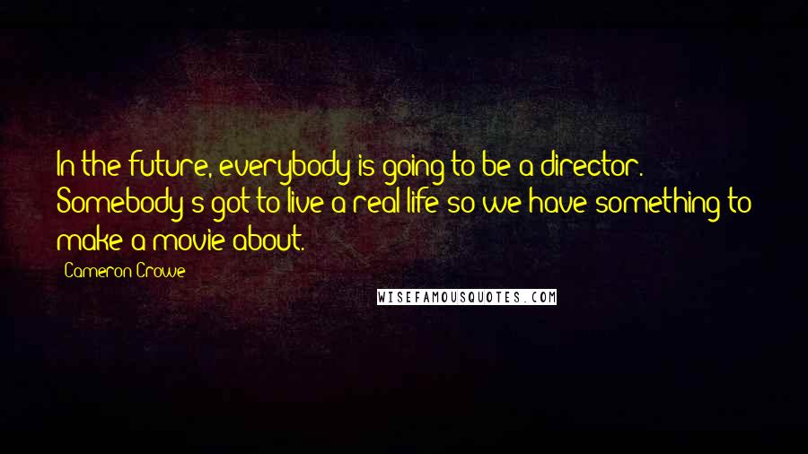 Cameron Crowe Quotes: In the future, everybody is going to be a director. Somebody's got to live a real life so we have something to make a movie about.