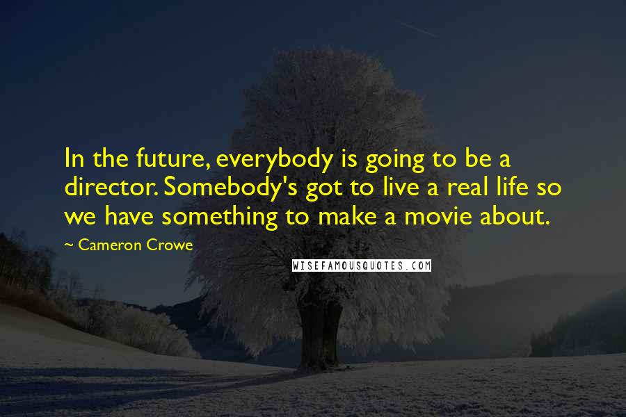 Cameron Crowe Quotes: In the future, everybody is going to be a director. Somebody's got to live a real life so we have something to make a movie about.