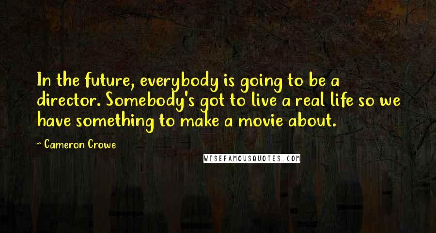 Cameron Crowe Quotes: In the future, everybody is going to be a director. Somebody's got to live a real life so we have something to make a movie about.