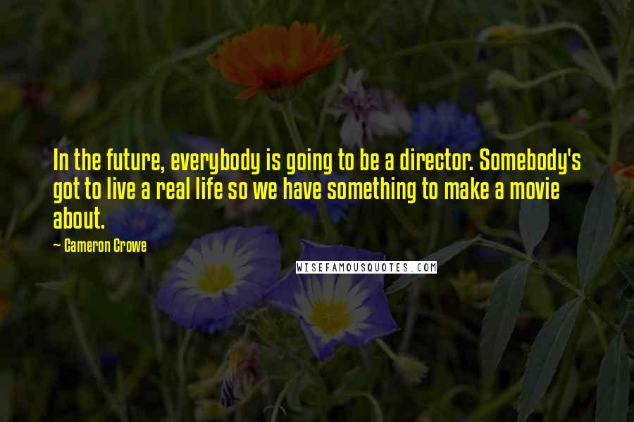 Cameron Crowe Quotes: In the future, everybody is going to be a director. Somebody's got to live a real life so we have something to make a movie about.