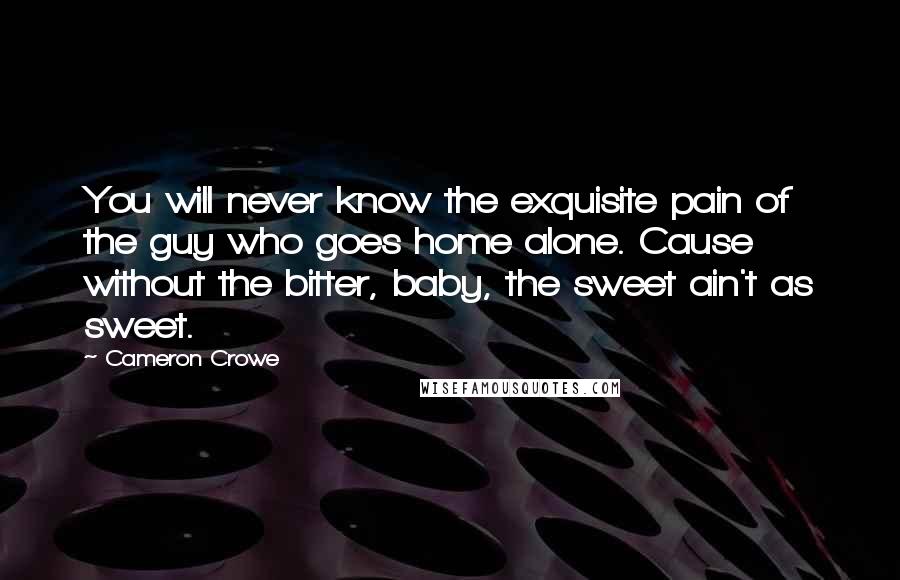 Cameron Crowe Quotes: You will never know the exquisite pain of the guy who goes home alone. Cause without the bitter, baby, the sweet ain't as sweet.