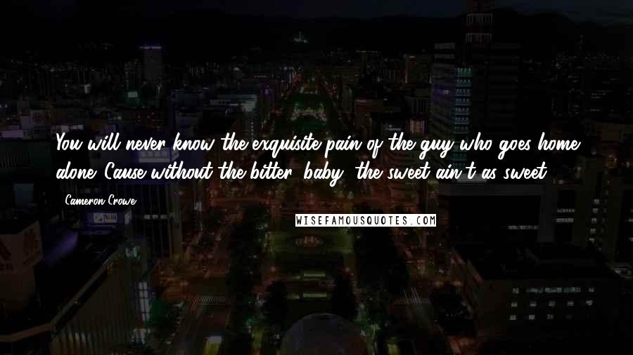 Cameron Crowe Quotes: You will never know the exquisite pain of the guy who goes home alone. Cause without the bitter, baby, the sweet ain't as sweet.