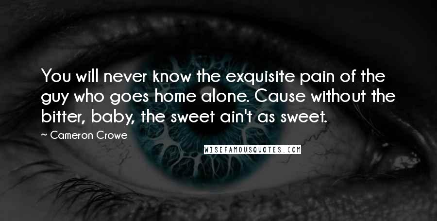 Cameron Crowe Quotes: You will never know the exquisite pain of the guy who goes home alone. Cause without the bitter, baby, the sweet ain't as sweet.