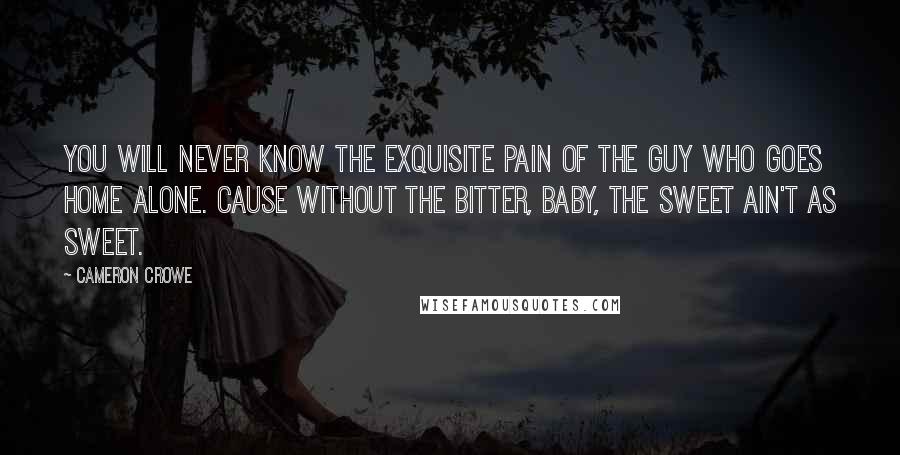 Cameron Crowe Quotes: You will never know the exquisite pain of the guy who goes home alone. Cause without the bitter, baby, the sweet ain't as sweet.