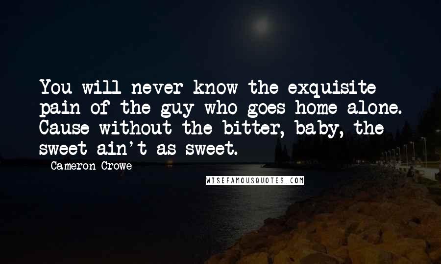 Cameron Crowe Quotes: You will never know the exquisite pain of the guy who goes home alone. Cause without the bitter, baby, the sweet ain't as sweet.