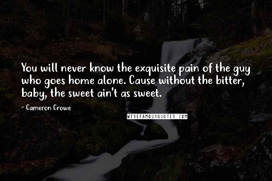 Cameron Crowe Quotes: You will never know the exquisite pain of the guy who goes home alone. Cause without the bitter, baby, the sweet ain't as sweet.