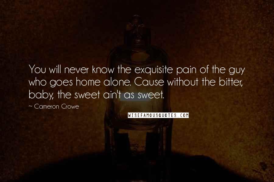 Cameron Crowe Quotes: You will never know the exquisite pain of the guy who goes home alone. Cause without the bitter, baby, the sweet ain't as sweet.