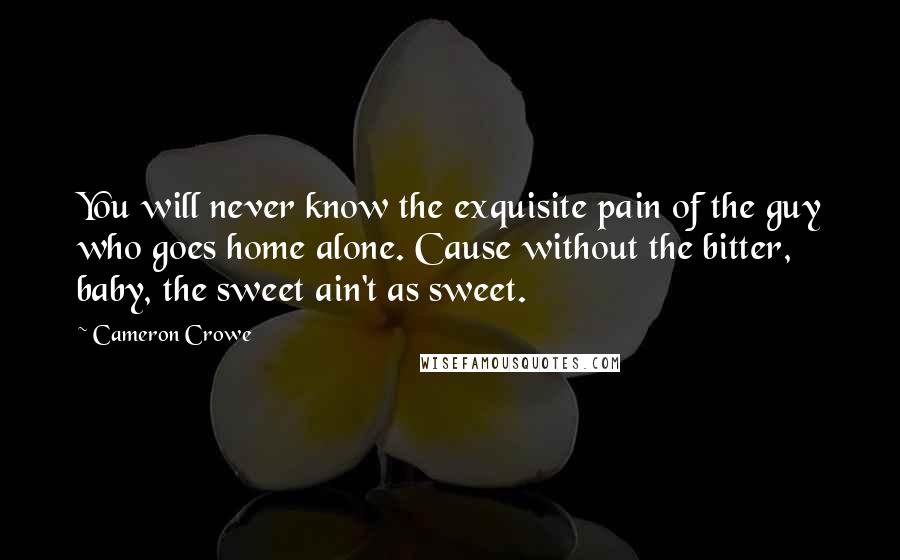 Cameron Crowe Quotes: You will never know the exquisite pain of the guy who goes home alone. Cause without the bitter, baby, the sweet ain't as sweet.