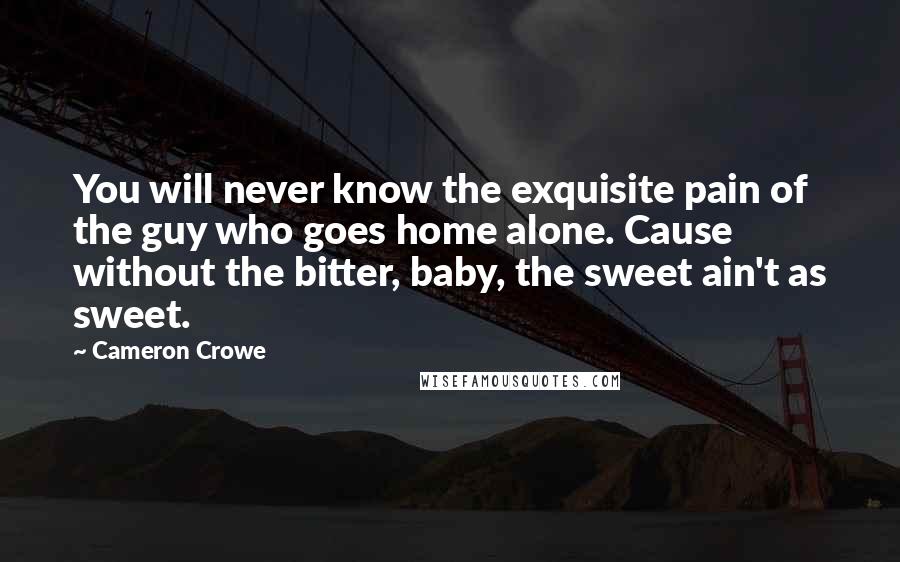 Cameron Crowe Quotes: You will never know the exquisite pain of the guy who goes home alone. Cause without the bitter, baby, the sweet ain't as sweet.