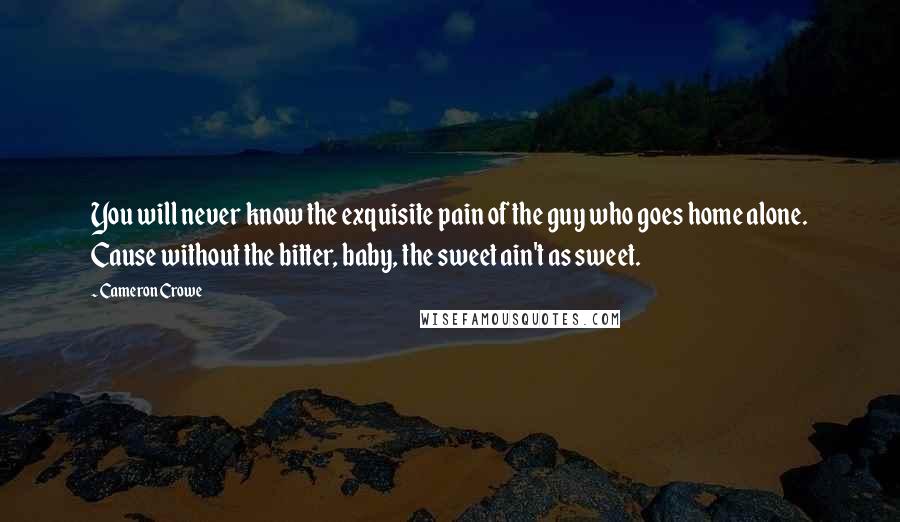 Cameron Crowe Quotes: You will never know the exquisite pain of the guy who goes home alone. Cause without the bitter, baby, the sweet ain't as sweet.