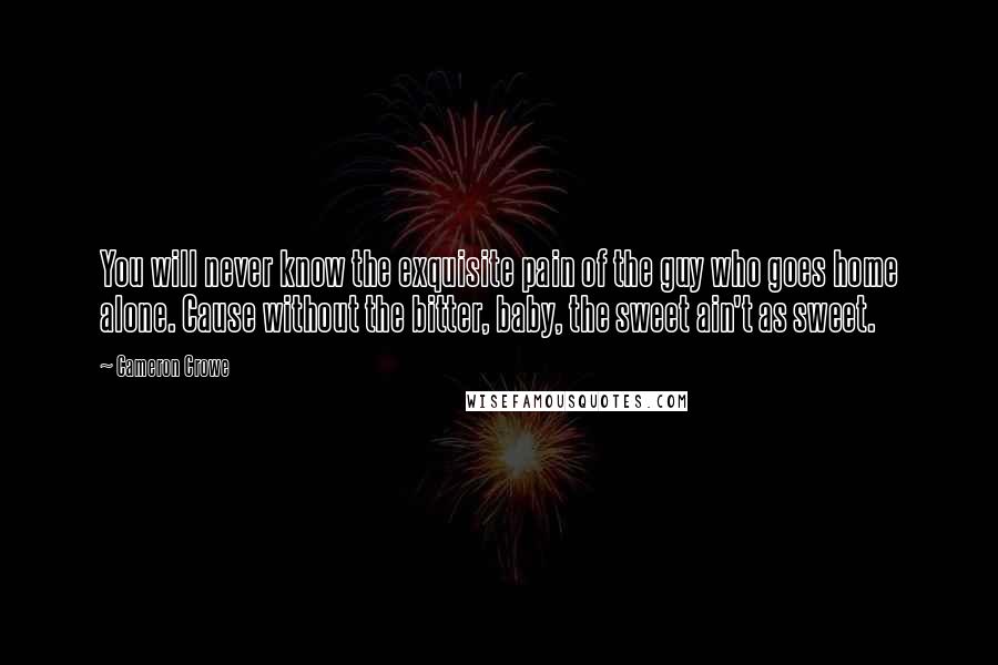 Cameron Crowe Quotes: You will never know the exquisite pain of the guy who goes home alone. Cause without the bitter, baby, the sweet ain't as sweet.