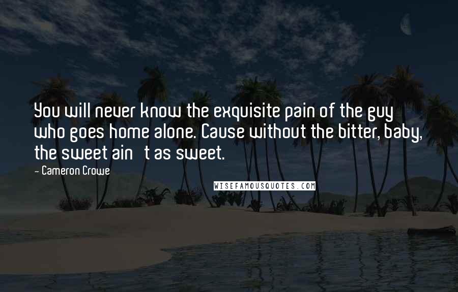 Cameron Crowe Quotes: You will never know the exquisite pain of the guy who goes home alone. Cause without the bitter, baby, the sweet ain't as sweet.