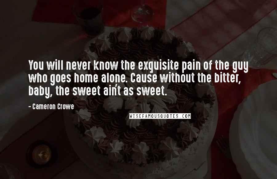 Cameron Crowe Quotes: You will never know the exquisite pain of the guy who goes home alone. Cause without the bitter, baby, the sweet ain't as sweet.