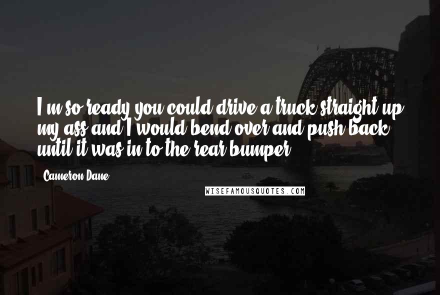 Cameron Dane Quotes: I'm so ready you could drive a truck straight up my ass and I would bend over and push back until it was in to the rear bumper.