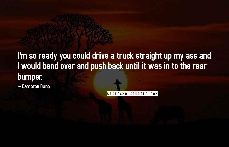 Cameron Dane Quotes: I'm so ready you could drive a truck straight up my ass and I would bend over and push back until it was in to the rear bumper.