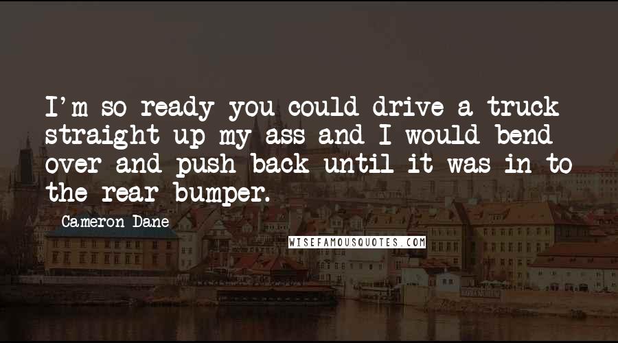 Cameron Dane Quotes: I'm so ready you could drive a truck straight up my ass and I would bend over and push back until it was in to the rear bumper.