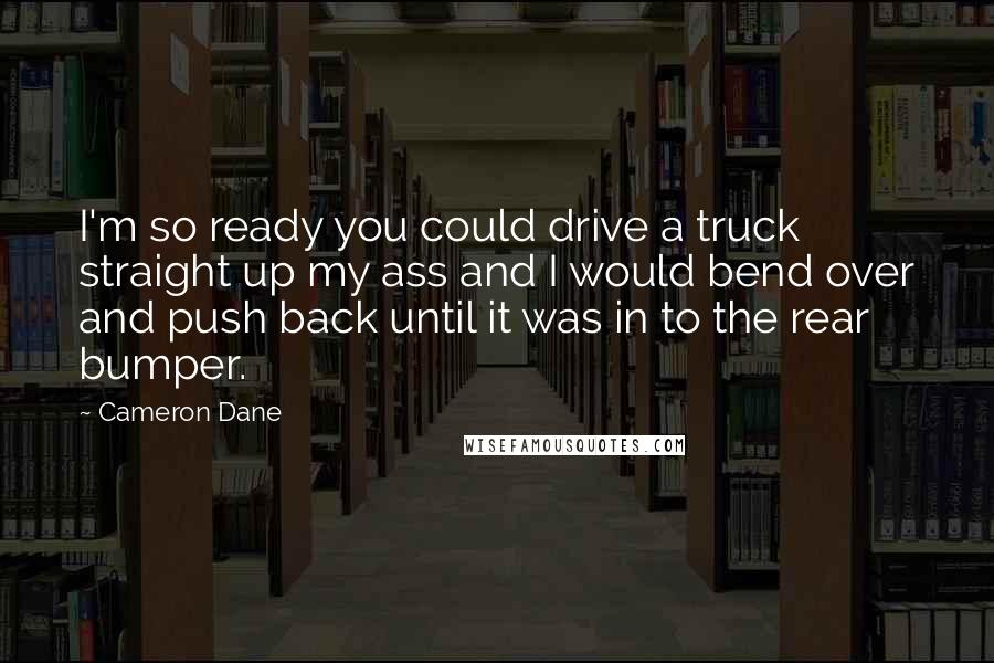 Cameron Dane Quotes: I'm so ready you could drive a truck straight up my ass and I would bend over and push back until it was in to the rear bumper.