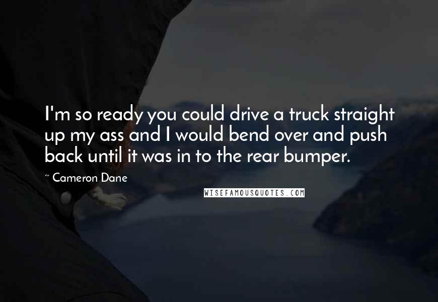 Cameron Dane Quotes: I'm so ready you could drive a truck straight up my ass and I would bend over and push back until it was in to the rear bumper.