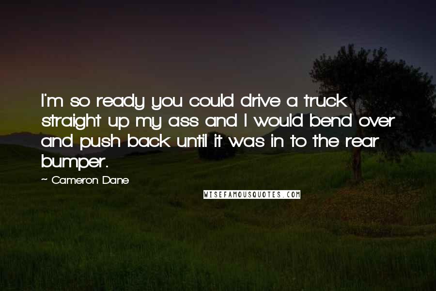 Cameron Dane Quotes: I'm so ready you could drive a truck straight up my ass and I would bend over and push back until it was in to the rear bumper.