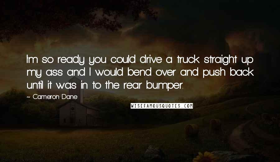 Cameron Dane Quotes: I'm so ready you could drive a truck straight up my ass and I would bend over and push back until it was in to the rear bumper.