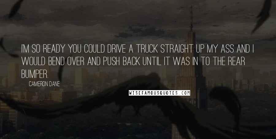 Cameron Dane Quotes: I'm so ready you could drive a truck straight up my ass and I would bend over and push back until it was in to the rear bumper.