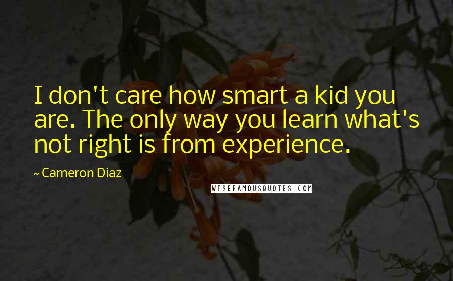 Cameron Diaz Quotes: I don't care how smart a kid you are. The only way you learn what's not right is from experience.