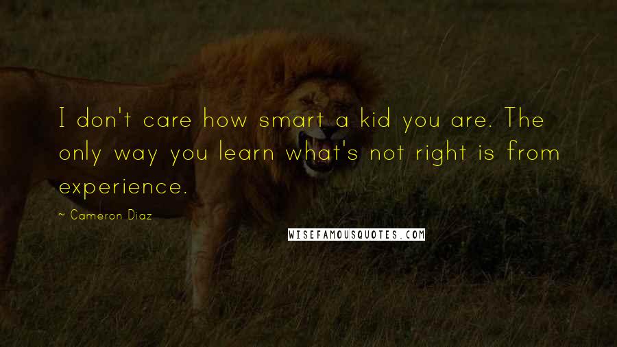 Cameron Diaz Quotes: I don't care how smart a kid you are. The only way you learn what's not right is from experience.