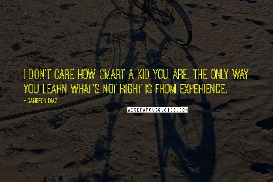 Cameron Diaz Quotes: I don't care how smart a kid you are. The only way you learn what's not right is from experience.