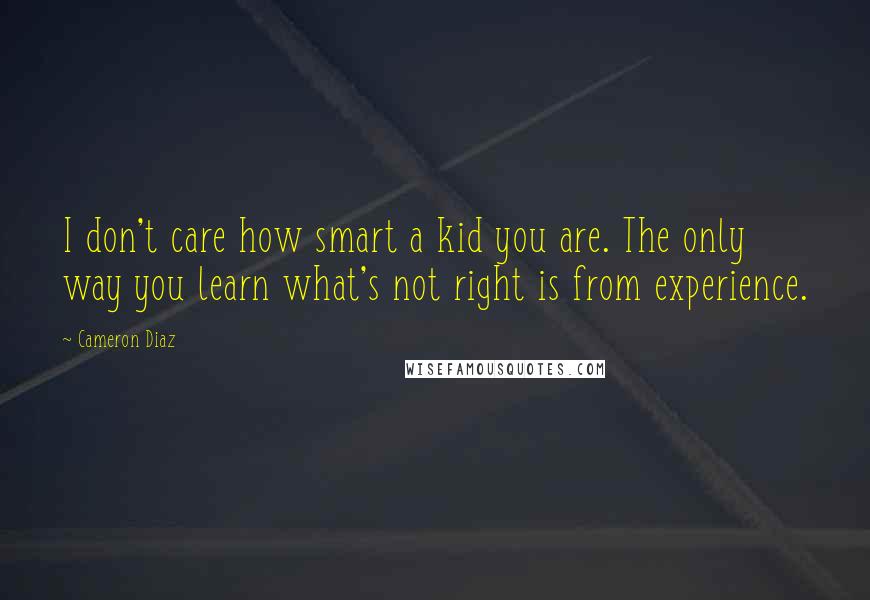 Cameron Diaz Quotes: I don't care how smart a kid you are. The only way you learn what's not right is from experience.