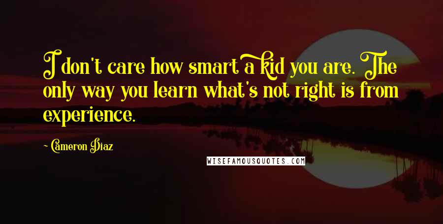 Cameron Diaz Quotes: I don't care how smart a kid you are. The only way you learn what's not right is from experience.