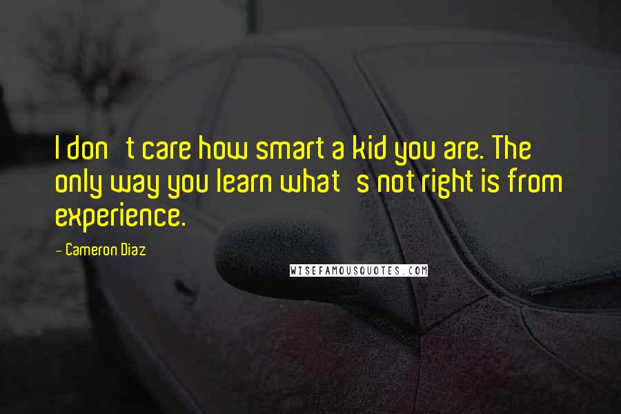 Cameron Diaz Quotes: I don't care how smart a kid you are. The only way you learn what's not right is from experience.