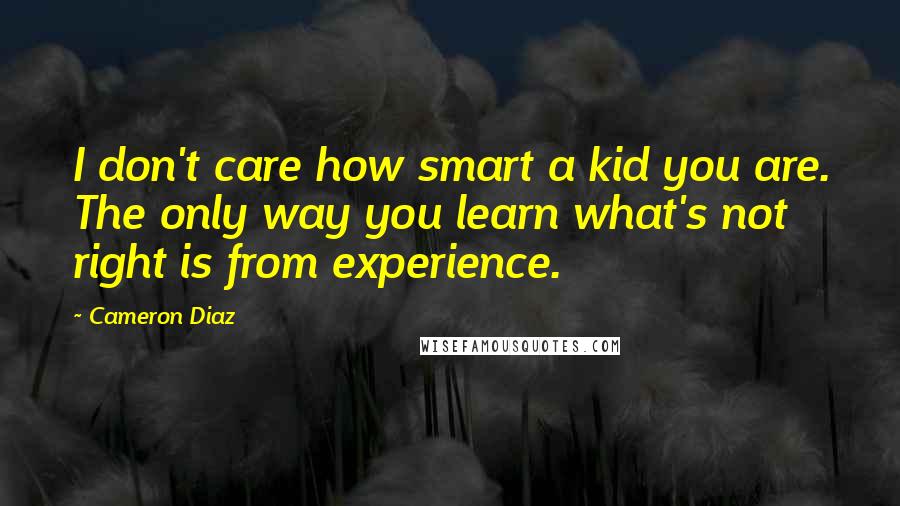 Cameron Diaz Quotes: I don't care how smart a kid you are. The only way you learn what's not right is from experience.