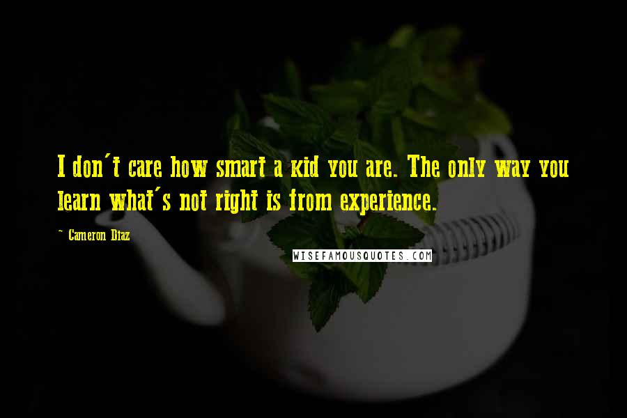 Cameron Diaz Quotes: I don't care how smart a kid you are. The only way you learn what's not right is from experience.
